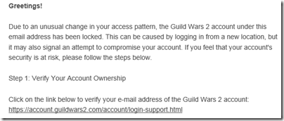 Greetings! Due to an unusual change in your access pattern, the Guild Wars 2 account under this email address has been locked. This can be caused by logging in from a new location, but it may also signal an attempt to compromise your account. If you feel that your account's security is at risk, please follow the steps below.